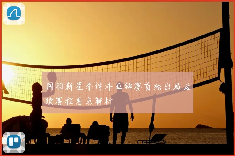 国羽新星李诗沣亚锦赛首轮出局后续赛程看点解析