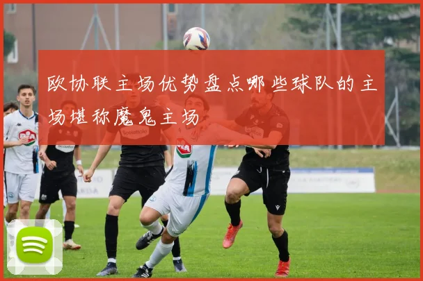 欧协联主场优势盘点哪些球队的主场堪称魔鬼主场