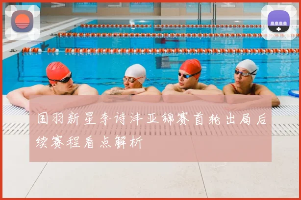 国羽新星李诗沣亚锦赛首轮出局后续赛程看点解析