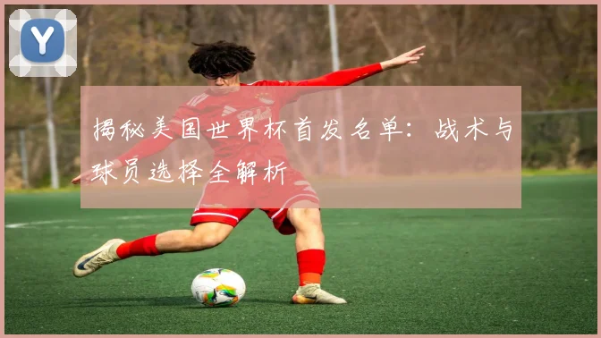 揭秘美国世界杯首发名单：战术与球员选择全解析