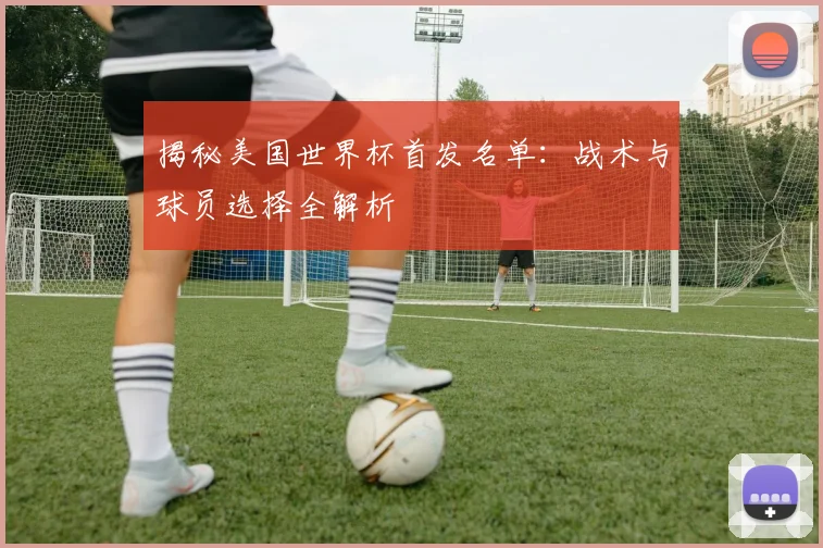 揭秘美国世界杯首发名单：战术与球员选择全解析