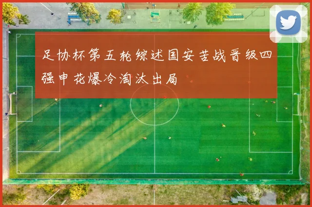 足协杯第五轮综述国安苦战晋级四强申花爆冷淘汰出局